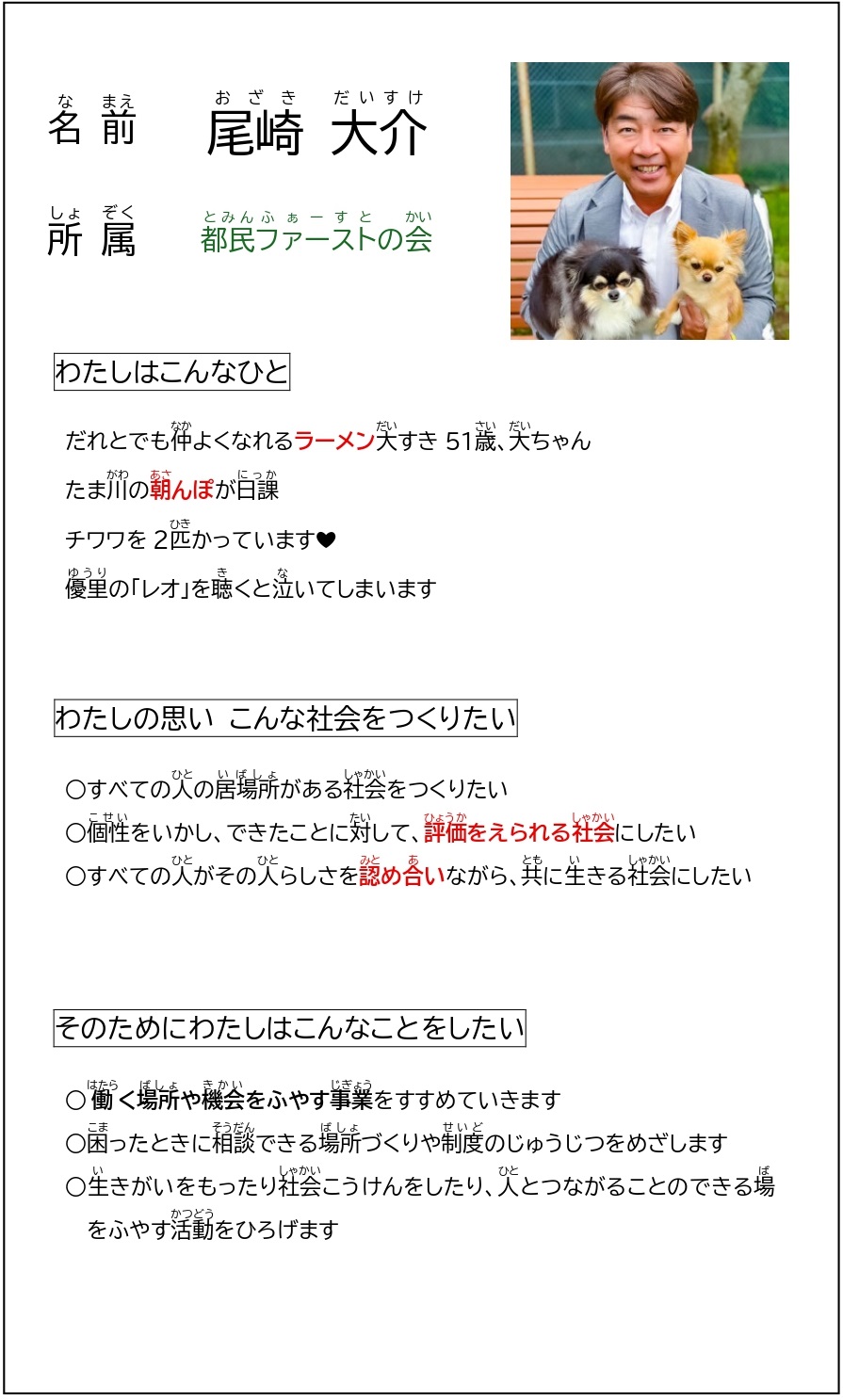 こちらをくりっくすると、かくだいがぞうがごらんいただけます。なまえ　おざき　だいすけ　　しょぞく　とみんふぁーすとのかい　　わたしはこんなひと　　だれとでもなかよくなれるらーめんだいすき51さい、だいちゃん　たまがわのあさんぽがにっか　ちわわを２ひきかっています　ゆうりの「れお」をきくとないてしまいます　　わたしのおもい　こんなしゃかいをつくりたい　　すべてのひとのいばしょがあるしゃかいをつくりたい　こせいをいかし、できたことにたいして、ひょうかをえられるしゃかいにしたい　すべてのひとがそのひとらしさをみとめあいながら、ともにいきるしゃかいにしたい　　そのためにわたしはこんなことをしたい　　はたらくばしょやきかいをふやすじぎょうをすすめていきます　こまったときにそうだんできるばしょづくりやせいどのじゅうじつをめざします　いきがいをもったりしゃかいこうけんをしたり、ひととつながることのできるばをふやすかつどうをひろげます