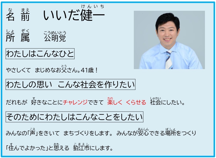なまえ　いいだけんいち　　しょぞく　こうめいとう　　わたしはこんなひと　　やさしくて　まじめなおとうさん。41さい！　　わたしのおもい　こんなしゃかいをつくりたい　　だれもが　すきなことにちゃれんじできて　たのしく　くらせる　しゃかいにしたい。　　そのためにわたしはこんなことをしたい　　みんなの「こえ」をきいて　まちづくりをします。みんながあんしんできるばしょをつくり「すんでよかった」とおもえる　こまえしにします。
