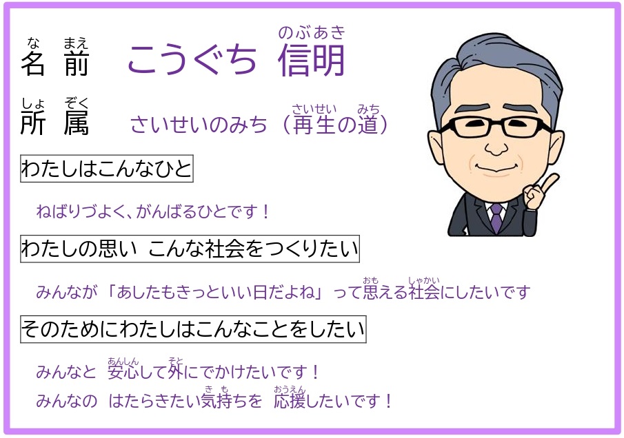 なまえ　こうぐち　のぶあき　　しょぞく　さいせいのみち　　わたしはこんなひと　　ねばりづよく、がんばるひとです！　　わたしのおもい　こんなしゃかいをつくりたい　　みんなが「あしたもきっといいひだよね」っておもえるしゃかいにしたいです　　そのためにわたしはこんなことをしたい　　みんなと　あんしんしてそとにでかけたいです！　みんなのはたらきたいきもちを　おうえんしたいです！