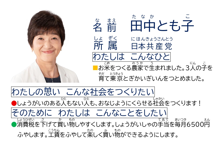 なまえ　たなかともこ　　しょぞく　にほんきょうさんとう　　わたしは　こんなひと　　おこめをつくるのうかでうまれました。３にんのこをそだてとうきょうとぎかいぎいんをつとめました。　　わたしのおもい　こんなしゃかいをつくりたい　　しょうがいのあるひともないひとも、おなじようにくらせるしゃかいをつくります！　　そのために　わたしは　こんなことをしたい　　しょうひぜいをさげてかいものしやすくします。しょうがいしゃのてあてをまいつき6500えんふやします。こうちんをふやしてたのしくかいものができるようにします。