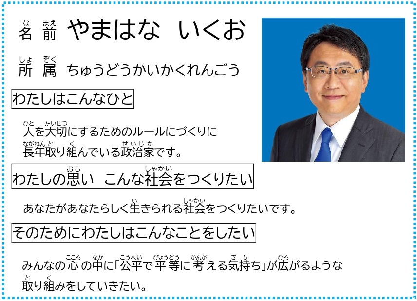 （やまはなこうほ　わかりやすいめいし） なまえ　やまはな　いくお しょぞくせいとう　ちゅうどうかいかくれんごう やまはなこうほ　えがおのしゃしん わたしはこんなひと　ひとをたいせつにするためのルールにづくりにながねんとりくんでいるせいじかです。 わたしのおもい　こんなしゃかいをつくりたい　あなたがあなたらしくいきられるしゃかいをつくりたいです。 そのためにわたしはこんなことをしたい　みんなのこころのなかに「こうへいでびょうどうにかんがえるきもち」がひろがるようなとりくみをしていきたい。